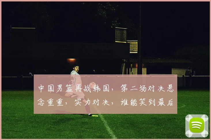 中国男篮再战韩国，第二场对决悬念重重，实力对决，谁能笑到最后