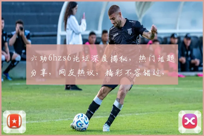 六助6hzs6论坛深度揭秘，热门话题分享，网友热议，精彩不容错过，三大亮点一网打尽