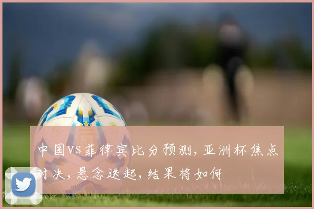 中国vs菲律宾比分预测,亚洲杯焦点对决,悬念迭起,结果将如何