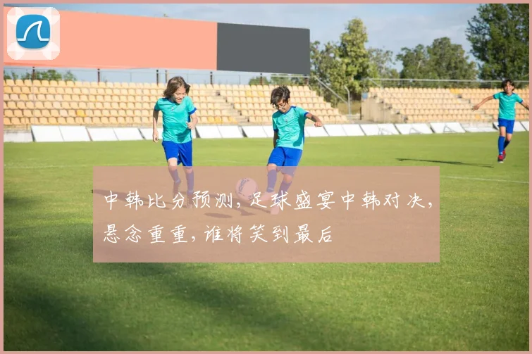 中韩比分预测,足球盛宴中韩对决,悬念重重,谁将笑到最后